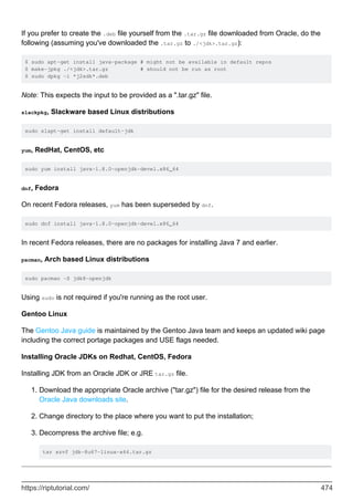 If you prefer to create the .deb file yourself from the .tar.gz file downloaded from Oracle, do the
following (assuming you've downloaded the .tar.gz to ./<jdk>.tar.gz):
$ sudo apt-get install java-package # might not be available in default repos
$ make-jpkg ./<jdk>.tar.gz # should not be run as root
$ sudo dpkg -i *j2sdk*.deb
Note: This expects the input to be provided as a ".tar.gz" file.
slackpkg, Slackware based Linux distributions
sudo slapt-get install default-jdk
yum, RedHat, CentOS, etc
sudo yum install java-1.8.0-openjdk-devel.x86_64
dnf, Fedora
On recent Fedora releases, yum has been superseded by dnf.
sudo dnf install java-1.8.0-openjdk-devel.x86_64
In recent Fedora releases, there are no packages for installing Java 7 and earlier.
pacman, Arch based Linux distributions
sudo pacman -S jdk8-openjdk
Using sudo is not required if you're running as the root user.
Gentoo Linux
The Gentoo Java guide is maintained by the Gentoo Java team and keeps an updated wiki page
including the correct portage packages and USE flags needed.
Installing Oracle JDKs on Redhat, CentOS, Fedora
Installing JDK from an Oracle JDK or JRE tar.gz file.
Download the appropriate Oracle archive ("tar.gz") file for the desired release from the
Oracle Java downloads site.
1.
Change directory to the place where you want to put the installation;
2.
Decompress the archive file; e.g.
tar xzvf jdk-8u67-linux-x64.tar.gz
3.
https://riptutorial.com/ 474
 