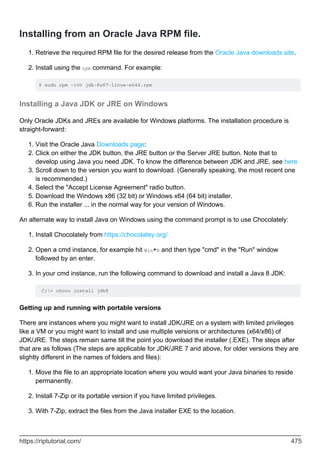 Installing from an Oracle Java RPM file.
Retrieve the required RPM file for the desired release from the Oracle Java downloads site.
1.
Install using the rpm command. For example:
$ sudo rpm -ivh jdk-8u67-linux-x644.rpm
2.
Installing a Java JDK or JRE on Windows
Only Oracle JDKs and JREs are available for Windows platforms. The installation procedure is
straight-forward:
Visit the Oracle Java Downloads page:
1.
Click on either the JDK button, the JRE button or the Server JRE button. Note that to
develop using Java you need JDK. To know the difference between JDK and JRE, see here
2.
Scroll down to the version you want to download. (Generally speaking, the most recent one
is recommended.)
3.
Select the "Accept License Agreement" radio button.
4.
Download the Windows x86 (32 bit) or Windows x64 (64 bit) installer.
5.
Run the installer ... in the normal way for your version of Windows.
6.
An alternate way to install Java on Windows using the command prompt is to use Chocolately:
Install Chocolately from https://chocolatey.org/
1.
Open a cmd instance, for example hit Win+R and then type "cmd" in the "Run" window
followed by an enter.
2.
In your cmd instance, run the following command to download and install a Java 8 JDK:
C:> choco install jdk8
3.
Getting up and running with portable versions
There are instances where you might want to install JDK/JRE on a system with limited privileges
like a VM or you might want to install and use multiple versions or architectures (x64/x86) of
JDK/JRE. The steps remain same till the point you download the installer (.EXE). The steps after
that are as follows (The steps are applicable for JDK/JRE 7 and above, for older versions they are
slightly different in the names of folders and files):
Move the file to an appropriate location where you would want your Java binaries to reside
permanently.
1.
Install 7-Zip or its portable version if you have limited privileges.
2.
With 7-Zip, extract the files from the Java installer EXE to the location.
3.
https://riptutorial.com/ 475
 