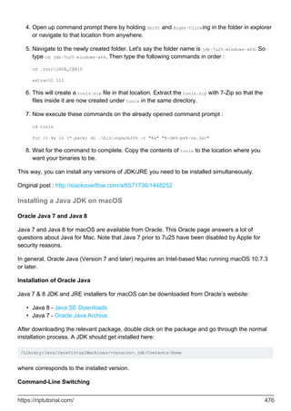 Open up command prompt there by holding Shift and Right-Clicking in the folder in explorer
or navigate to that location from anywhere.
4.
Navigate to the newly created folder. Let's say the folder name is jdk-7u25-windows-x64. So
type cd jdk-7u25-windows-x64. Then type the following commands in order :
cd .rsrcJAVA_CAB10
extrac32 111
5.
This will create a tools.zip file in that location. Extract the tools.zip with 7-Zip so that the
files inside it are now created under tools in the same directory.
6.
Now execute these commands on the already opened command prompt :
cd tools
for /r %x in (*.pack) do .binunpack200 -r "%x" "%~dx%~px%~nx.jar"
7.
Wait for the command to complete. Copy the contents of tools to the location where you
want your binaries to be.
8.
This way, you can install any versions of JDK/JRE you need to be installed simultaneously.
Original post : http://stackoverflow.com/a/6571736/1448252
Installing a Java JDK on macOS
Oracle Java 7 and Java 8
Java 7 and Java 8 for macOS are available from Oracle. This Oracle page answers a lot of
questions about Java for Mac. Note that Java 7 prior to 7u25 have been disabled by Apple for
security reasons.
In general, Oracle Java (Version 7 and later) requires an Intel-based Mac running macOS 10.7.3
or later.
Installation of Oracle Java
Java 7 & 8 JDK and JRE installers for macOS can be downloaded from Oracle’s website:
Java 8 - Java SE Downloads
•
Java 7 - Oracle Java Archive.
•
After downloading the relevant package, double click on the package and go through the normal
installation process. A JDK should get installed here:
/Library/Java/JavaVirtualMachines/<version>.jdk/Contents/Home
where corresponds to the installed version.
Command-Line Switching
https://riptutorial.com/ 476
 