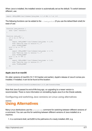 When Java is installed, the installed version is automatically set as the default. To switch between
different, use:
export JAVA_HOME=/usr/libexec/java_home -v 1.6 #Or 1.7 or 1.8
The following functions can be added to the ~/.bash_profile (If you use the default Bash shell) for
ease of use:
function java_version {
echo 'java -version';
}
function java_set {
if [[ $1 == "6" ]]
then
export JAVA_HOME='/usr/libexec/java_home -v 1.6';
echo "Setting Java to version 6..."
echo "$JAVA_HOME"
elif [[ $1 == "7" ]]
then
export JAVA_HOME='/usr/libexec/java_home -v 1.7';
echo "Setting Java to version 7..."
echo "$JAVA_HOME"
elif [[ $1 == "8" ]]
then
export JAVA_HOME='/usr/libexec/java_home -v 1.8';
echo "Setting Java to version 8..."
echo "$JAVA_HOME"
fi
}
Apple Java 6 on macOS
On older versions of macOS (10.11 El Capitan and earlier), Apple's release of Java 6 comes pre-
installed. If installed, it can be be found at this location:
/System/Library/Java/JavaVirtualMachines/1.6.0.jdk/Contents/Home
Note that Java 6 passed its end-of-life long ago, so upgrading to a newer version is
recommended. There is more information on reinstalling Apple Java 6 on the Oracle website.
Configuring and switching Java versions on Linux using alternatives
Using Alternatives
Many Linux distributions use the alternatives command for switching between different versions of
a command. You can use this for switching between different versions of Java installed on a
machine.
In a command shell, set $JDK to the pathname of a newly installed JDK; e.g.
1.
https://riptutorial.com/ 477
 
