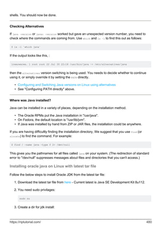 shells. You should now be done.
Checking Alternatives
If java -version or javac -version worked but gave an unexpected version number, you need to
check where the commands are coming from. Use which and ls -l to find this out as follows:
$ ls -l `which java`
If the output looks like this, :
lrwxrwxrwx. 1 root root 22 Jul 30 22:18 /usr/bin/java -> /etc/alternatives/java
then the alternatives version switching is being used. You needs to decide whether to continue
using it, or simply override it by setting the PATH directly.
Configuring and Switching Java versions on Linux using alternatives
•
See "Configuring PATH directly" above.
•
Where was Java installed?
Java can be installed in a variety of places, depending on the installation method.
The Oracle RPMs put the Java installation in "/usr/java".
•
On Fedora, the default location is "/usr/lib/jvm".
•
If Java was installed by hand from ZIP or JAR files, the installation could be anywhere.
•
If you are having difficultly finding the installation directory, We suggest that you use find (or
slocate) to find the command. For example:
$ find / -name java -type f 2> /dev/null
This gives you the pathnames for all files called java on your system. (The redirection of standard
error to "/dev/null" suppresses messages about files and directories that you can't access.)
Installing oracle java on Linux with latest tar file
Follow the below steps to install Oracle JDK from the latest tar file:
Download the latest tar file from here - Current latest is Java SE Development Kit 8u112.
1.
You need sudo privilages:
sudo su
2.
Create a dir for jdk install:
3.
https://riptutorial.com/ 480
 