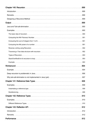 Chapter 140: Recursion 899
Introduction 899
Remarks 899
Designing a Recursive Method 899
Output 899
Java and Tail-call elimination 900
Examples 900
The basic idea of recursion 900
Computing the Nth Fibonacci Number 901
Computing the sum of integers from 1 to N 901
Computing the Nth power of a number 901
Reverse a string using Recursion 902
Traversing a Tree data structure with recursion 902
Types of Recursion 903
StackOverflowError & recursion to loop 903
Example 903
Workaround 904
Example 904
Deep recursion is problematic in Java 906
Why tail-call elimination is not implemented in Java (yet) 907
Chapter 141: Reference Data Types 908
Examples 908
Instantiating a reference type 908
Dereferencing 908
Chapter 142: Reference Types 910
Examples 910
Different Reference Types 910
Chapter 143: Reflection API 912
Introduction 912
Remarks 912
Performance 912
 