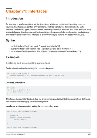 Chapter 71: Interfaces
Introduction
An interface is a reference type, similar to a class, which can be declared by using interface
keyword. Interfaces can contain only constants, method signatures, default methods, static
methods, and nested types. Method bodies exist only for default methods and static methods. Like
abstract classes, Interfaces cannot be instantiated—they can only be implemented by classes or
extended by other interfaces. Interface is a common way to achieve full abstraction in Java.
Syntax
public interface Foo { void foo(); /* any other methods */ }
•
public interface Foo1 extends Foo { void bar(); /* any other methods */ }
•
public class Foo2 implements Foo, Foo1 { /* implementation of Foo and Foo1 */ }
•
Examples
Declaring and Implementing an Interface
Declaration of an interface using the interface keyword:
public interface Animal {
String getSound(); // Interface methods are public by default
}
Override Annotation
@Override
public String getSound() {
// Code goes here...
}
This forces the compiler to check that we are overriding and prevents the program from defining a
new method or messing up the method signature.
Interfaces are implemented using the implements keyword.
public class Cat implements Animal {
@Override
public String getSound() {
return "meow";
}
}
public class Dog implements Animal {
https://riptutorial.com/ 482
 
