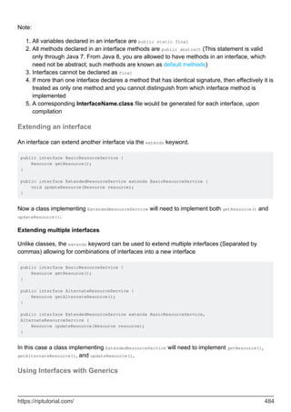 Note:
All variables declared in an interface are public static final
1.
All methods declared in an interface methods are public abstract (This statement is valid
only through Java 7. From Java 8, you are allowed to have methods in an interface, which
need not be abstract; such methods are known as default methods)
2.
Interfaces cannot be declared as final
3.
If more than one interface declares a method that has identical signature, then effectively it is
treated as only one method and you cannot distinguish from which interface method is
implemented
4.
A corresponding InterfaceName.class file would be generated for each interface, upon
compilation
5.
Extending an interface
An interface can extend another interface via the extends keyword.
public interface BasicResourceService {
Resource getResource();
}
public interface ExtendedResourceService extends BasicResourceService {
void updateResource(Resource resource);
}
Now a class implementing ExtendedResourceService will need to implement both getResource() and
updateResource().
Extending multiple interfaces
Unlike classes, the extends keyword can be used to extend multiple interfaces (Separated by
commas) allowing for combinations of interfaces into a new interface
public interface BasicResourceService {
Resource getResource();
}
public interface AlternateResourceService {
Resource getAlternateResource();
}
public interface ExtendedResourceService extends BasicResourceService,
AlternateResourceService {
Resource updateResource(Resource resource);
}
In this case a class implementing ExtendedResourceService will need to implement getResource(),
getAlternateResource(), and updateResource().
Using Interfaces with Generics
https://riptutorial.com/ 484
 