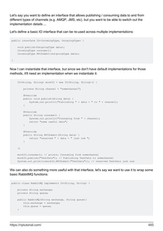 Let's say you want to define an interface that allows publishing / consuming data to and from
different types of channels (e.g. AMQP, JMS, etc), but you want to be able to switch out the
implementation details ...
Let's define a basic IO interface that can be re-used across multiple implementations:
public interface IO<IncomingType, OutgoingType> {
void publish(OutgoingType data);
IncomingType consume();
IncomingType RPCSubmit(OutgoingType data);
}
Now I can instantiate that interface, but since we don't have default implementations for those
methods, it'll need an implementation when we instantiate it:
IO<String, String> mockIO = new IO<String, String>() {
private String channel = "somechannel";
@Override
public void publish(String data) {
System.out.println("Publishing " + data + " to " + channel);
}
@Override
public String consume() {
System.out.println("Consuming from " + channel);
return "some useful data";
}
@Override
public String RPCSubmit(String data) {
return "received " + data + " just now ";
}
};
mockIO.consume(); // prints: Consuming from somechannel
mockIO.publish("TestData"); // Publishing TestData to somechannel
System.out.println(mockIO.RPCSubmit("TestData")); // received TestData just now
We can also do something more useful with that interface, let's say we want to use it to wrap some
basic RabbitMQ functions:
public class RabbitMQ implements IO<String, String> {
private String exchange;
private String queue;
public RabbitMQ(String exchange, String queue){
this.exchange = exchange;
this.queue = queue;
}
https://riptutorial.com/ 485
 