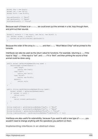 Animal dog = new Dog();
Animal cat = new Cat();
Animal bird = new Bird();
dog.getSound(); // "Woof"
cat.getSound(); // "Meow"
bird.getSound(); // "Chirp"
Because each of these is an Animal, we could even put the animals in a list, loop through them,
and print out their sounds
Animal[] animals = { new Dog(), new Cat(), new Bird() };
for (Animal animal : animals) {
System.out.println(animal.getSound());
}
Because the order of the array is Dog, Cat, and then Bird, "Woof Meow Chirp" will be printed to the
console.
Interfaces can also be used as the return value for functions. For example, returning a Dog if the
input is "dog", Cat if the input is "cat", and Bird if it is "bird", and then printing the sound of that
animal could be done using
public Animal getAnimalByName(String name) {
switch(name.toLowerCase()) {
case "dog":
return new Dog();
case "cat":
return new Cat();
case "bird":
return new Bird();
default:
return null;
}
}
public String getAnimalSoundByName(String name){
Animal animal = getAnimalByName(name);
if (animal == null) {
return null;
} else {
return animal.getSound();
}
}
String dogSound = getAnimalSoundByName("dog"); // "Woof"
String catSound = getAnimalSoundByName("cat"); // "Meow"
String birdSound = getAnimalSoundByName("bird"); // "Chirp"
String lightbulbSound = getAnimalSoundByName("lightbulb"); // null
Interfaces are also useful for extensibility, because if you want to add a new type of Animal, you
wouldn't need to change anything with the operations you perform on them.
Implementing interfaces in an abstract class
https://riptutorial.com/ 488
 