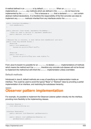 A method defined in an interface is by default public abstract. When an abstract class
implements an interface, any methods which are defined in the interface do not have to be
implemented by the abstract class. This is because a class that is declared abstract can contain
abstract method declarations. It is therefore the responsibility of the first concrete sub-class to
implement any abstract methods inherited from any interfaces and/or the abstract class.
public interface NoiseMaker {
void makeNoise();
}
public abstract class Animal implements NoiseMaker {
//Does not need to declare or implement makeNoise()
public abstract void eat();
}
//Because Dog is concrete, it must define both makeNoise() and eat()
public class Dog extends Animal {
@Override
public void makeNoise() {
System.out.println("Borf borf");
}
@Override
public void eat() {
System.out.println("Dog eats some kibble.");
}
}
From Java 8 onward it is possible for an interface to declare default implementations of methods
which means the method won't be abstract, therefore any concrete sub-classes will not be forced
to implement the method but will inherit the default implementation unless overridden.
Default methods
Introduced in Java 8, default methods are a way of specifying an implementation inside an
interface. This could be used to avoid the typical "Base" or "Abstract" class by providing a partial
implementation of an interface, and restricting the subclasses hierarchy.
Observer pattern implementation
For example, it's possible to implement the Observer-Listener pattern directly into the interface,
providing more flexibility to the implementing classes.
interface Observer {
void onAction(String a);
}
interface Observable{
public abstract List<Observer> getObservers();
public default void addObserver(Observer o){
getObservers().add(o);
https://riptutorial.com/ 489
 