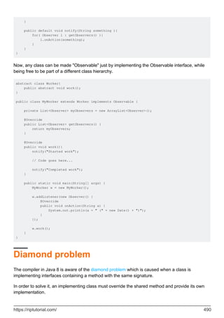 }
public default void notify(String something ){
for( Observer l : getObservers() ){
l.onAction(something);
}
}
}
Now, any class can be made "Observable" just by implementing the Observable interface, while
being free to be part of a different class hierarchy.
abstract class Worker{
public abstract void work();
}
public class MyWorker extends Worker implements Observable {
private List<Observer> myObservers = new ArrayList<Observer>();
@Override
public List<Observer> getObservers() {
return myObservers;
}
@Override
public void work(){
notify("Started work");
// Code goes here...
notify("Completed work");
}
public static void main(String[] args) {
MyWorker w = new MyWorker();
w.addListener(new Observer() {
@Override
public void onAction(String a) {
System.out.println(a + " (" + new Date() + ")");
}
});
w.work();
}
}
Diamond problem
The compiler in Java 8 is aware of the diamond problem which is caused when a class is
implementing interfaces containing a method with the same signature.
In order to solve it, an implementing class must override the shared method and provide its own
implementation.
https://riptutorial.com/ 490
 