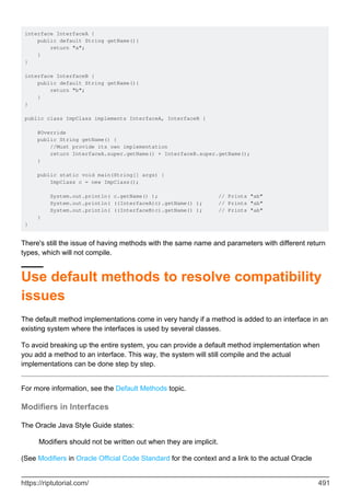 interface InterfaceA {
public default String getName(){
return "a";
}
}
interface InterfaceB {
public default String getName(){
return "b";
}
}
public class ImpClass implements InterfaceA, InterfaceB {
@Override
public String getName() {
//Must provide its own implementation
return InterfaceA.super.getName() + InterfaceB.super.getName();
}
public static void main(String[] args) {
ImpClass c = new ImpClass();
System.out.println( c.getName() ); // Prints "ab"
System.out.println( ((InterfaceA)c).getName() ); // Prints "ab"
System.out.println( ((InterfaceB)c).getName() ); // Prints "ab"
}
}
There's still the issue of having methods with the same name and parameters with different return
types, which will not compile.
Use default methods to resolve compatibility
issues
The default method implementations come in very handy if a method is added to an interface in an
existing system where the interfaces is used by several classes.
To avoid breaking up the entire system, you can provide a default method implementation when
you add a method to an interface. This way, the system will still compile and the actual
implementations can be done step by step.
For more information, see the Default Methods topic.
Modifiers in Interfaces
The Oracle Java Style Guide states:
Modifiers should not be written out when they are implicit.
(See Modifiers in Oracle Official Code Standard for the context and a link to the actual Oracle
https://riptutorial.com/ 491
 