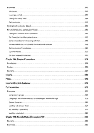 Examples 912
Introduction 912
Invoking a method 914
Getting and Setting fields 914
Call constructor 915
Getting the Constructor Object 915
New Instance using Constructor Object 916
Getting the Constants of an Enumeration 916
Get Class given its (fully qualified) name 917
Call overloaded constructors using reflection 918
Misuse of Reflection API to change private and final variables 918
Call constructor of nested class 920
Dynamic Proxies 920
Evil Java hacks with Reflection 921
Chapter 144: Regular Expressions 924
Introduction 924
Syntax 924
Remarks 924
Imports 924
Pitfalls 924
Important Symbols Explained 924
Further reading 925
Examples 925
Using capture groups 925
Using regex with custom behaviour by compiling the Pattern with flags 926
Escape Characters 926
Matching with a regex literal. 927
Not matching a given string 927
Matching a backslash 928
Chapter 145: Remote Method Invocation (RMI) 930
Remarks 930
Examples 930
 