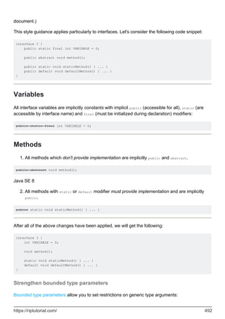 document.)
This style guidance applies particularly to interfaces. Let's consider the following code snippet:
interface I {
public static final int VARIABLE = 0;
public abstract void method();
public static void staticMethod() { ... }
public default void defaultMethod() { ... }
}
Variables
All interface variables are implicitly constants with implicit public (accessible for all), static (are
accessible by interface name) and final (must be initialized during declaration) modifiers:
public static final int VARIABLE = 0;
Methods
All methods which don't provide implementation are implicitly public and abstract.
1.
public abstract void method();
Java SE 8
All methods with static or default modifier must provide implementation and are implicitly
public.
2.
public static void staticMethod() { ... }
After all of the above changes have been applied, we will get the following:
interface I {
int VARIABLE = 0;
void method();
static void staticMethod() { ... }
default void defaultMethod() { ... }
}
Strengthen bounded type parameters
Bounded type parameters allow you to set restrictions on generic type arguments:
https://riptutorial.com/ 492
 