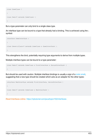 class SomeClass {
}
class Demo<T extends SomeClass> {
}
But a type parameter can only bind to a single class type.
An interface type can be bound to a type that already had a binding. This is achieved using the &
symbol:
interface SomeInterface {
}
class GenericClass<T extends SomeClass & SomeInterface> {
}
This strengthens the bind, potentially requiring type arguments to derive from multiple types.
Multiple interface types can be bound to a type parameter:
class Demo<T extends SomeClass & FirstInterface & SecondInterface> {
}
But should be used with caution. Multiple interface bindings is usually a sign of a code smell,
suggesting that a new type should be created which acts as an adapter for the other types:
interface NewInterface extends FirstInterface, SecondInterface {
}
class Demo<T extends SomeClass & NewInterface> {
}
Read Interfaces online: https://riptutorial.com/java/topic/102/interfaces
https://riptutorial.com/ 493
 