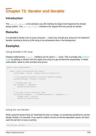 Chapter 72: Iterator and Iterable
Introduction
The java.util.Iterator is the standard Java SE interface for object that implement the Iterator
design pattern. The java.lang.Iterable interface is for objects that can provide an iterator.
Remarks
It is possible to iterate over an array using the for-each loop, though java arrays do not implement
Iterable; iterating is done by JVM using a non-accessible index in the background.
Examples
Using Iterable in for loop
Classes implementing Iterable<> interface can be used in for loops. This is actually only syntactic
sugar for getting an iterator from the object and using it to get all elements sequentially; it makes
code clearer, faster to write end less error-prone.
public class UsingIterable {
public static void main(String[] args) {
List<Integer> intList = Arrays.asList(1,2,3,4,5,6,7);
// List extends Collection, Collection extends Iterable
Iterable<Integer> iterable = intList;
// foreach-like loop
for (Integer i: iterable) {
System.out.println(i);
}
// pre java 5 way of iterating loops
for(Iterator<Integer> i = iterable.iterator(); i.hasNext(); ) {
Integer item = i.next();
System.out.println(item);
}
}
}
Using the raw iterator
While using the foreach loop (or "extended for loop") is simple, it's sometimes beneficial to use the
iterator directly. For example, if you want to output a bunch of comma-separated values, but don't
want the last item to have a comma:
List<String> yourData = //...
https://riptutorial.com/ 494
 