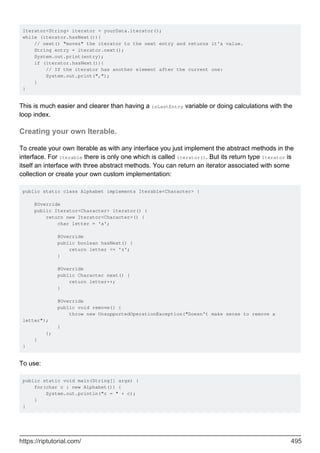 Iterator<String> iterator = yourData.iterator();
while (iterator.hasNext()){
// next() "moves" the iterator to the next entry and returns it's value.
String entry = iterator.next();
System.out.print(entry);
if (iterator.hasNext()){
// If the iterator has another element after the current one:
System.out.print(",");
}
}
This is much easier and clearer than having a isLastEntry variable or doing calculations with the
loop index.
Creating your own Iterable.
To create your own Iterable as with any interface you just implement the abstract methods in the
interface. For Iterable there is only one which is called iterator(). But its return type Iterator is
itself an interface with three abstract methods. You can return an iterator associated with some
collection or create your own custom implementation:
public static class Alphabet implements Iterable<Character> {
@Override
public Iterator<Character> iterator() {
return new Iterator<Character>() {
char letter = 'a';
@Override
public boolean hasNext() {
return letter <= 'z';
}
@Override
public Character next() {
return letter++;
}
@Override
public void remove() {
throw new UnsupportedOperationException("Doesn't make sense to remove a
letter");
}
};
}
}
To use:
public static void main(String[] args) {
for(char c : new Alphabet()) {
System.out.println("c = " + c);
}
}
https://riptutorial.com/ 495
 