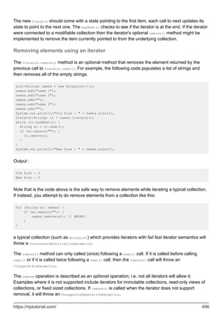 The new Iterator should come with a state pointing to the first item, each call to next updates its
state to point to the next one. The hasNext() checks to see if the iterator is at the end. If the iterator
were connected to a modifiable collection then the iterator's optional remove() method might be
implemented to remove the item currently pointed to from the underlying collection.
Removing elements using an iterator
The Iterator.remove() method is an optional method that removes the element returned by the
previous call to Iterator.next(). For example, the following code populates a list of strings and
then removes all of the empty strings.
List<String> names = new ArrayList<>();
names.add("name 1");
names.add("name 2");
names.add("");
names.add("name 3");
names.add("");
System.out.println("Old Size : " + names.size());
Iterator<String> it = names.iterator();
while (it.hasNext()) {
String el = it.next();
if (el.equals("")) {
it.remove();
}
}
System.out.println("New Size : " + names.size());
Output :
Old Size : 5
New Size : 3
Note that is the code above is the safe way to remove elements while iterating a typical collection.
If instead, you attempt to do remove elements from a collection like this:
for (String el: names) {
if (el.equals("")) {
names.remove(el); // WRONG!
}
}
a typical collection (such as ArrayList) which provides iterators with fail fast iterator semantics will
throw a ConcurrentModificationException.
The remove() method can only called (once) following a next() call. If it is called before calling
next() or if it is called twice following a next() call, then the remove() call will throw an
IllegalStateException.
The remove operation is described as an optional operation; i.e. not all iterators will allow it.
Examples where it is not supported include iterators for immutable collections, read-only views of
collections, or fixed sized collections. If remove() is called when the iterator does not support
removal, it will throw an UnsupportedOperationException.
https://riptutorial.com/ 496
 