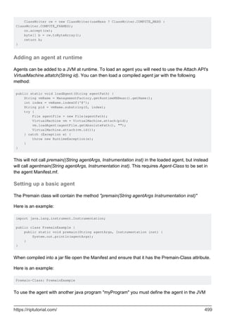ClassWriter cw = new ClassWriter(useMaxs ? ClassWriter.COMPUTE_MAXS :
ClassWriter.COMPUTE_FRAMES);
cn.accept(cw);
byte[] b = cw.toByteArray();
return b;
}
Adding an agent at runtime
Agents can be added to a JVM at runtime. To load an agent you will need to use the Attach API's
VirtualMachine.attatch(String id). You can then load a compiled agent jar with the following
method:
public static void loadAgent(String agentPath) {
String vmName = ManagementFactory.getRuntimeMXBean().getName();
int index = vmName.indexOf('@');
String pid = vmName.substring(0, index);
try {
File agentFile = new File(agentPath);
VirtualMachine vm = VirtualMachine.attach(pid);
vm.loadAgent(agentFile.getAbsolutePath(), "");
VirtualMachine.attach(vm.id());
} catch (Exception e) {
throw new RuntimeException(e);
}
}
This will not call premain((String agentArgs, Instrumentation inst) in the loaded agent, but instead
will call agentmain(String agentArgs, Instrumentation inst). This requires Agent-Class to be set in
the agent Manifest.mf.
Setting up a basic agent
The Premain class will contain the method "premain(String agentArgs Instrumentation inst)"
Here is an example:
import java.lang.instrument.Instrumentation;
public class PremainExample {
public static void premain(String agentArgs, Instrumentation inst) {
System.out.println(agentArgs);
}
}
When compiled into a jar file open the Manifest and ensure that it has the Premain-Class attribute.
Here is an example:
Premain-Class: PremainExample
To use the agent with another java program "myProgram" you must define the agent in the JVM
https://riptutorial.com/ 499
 