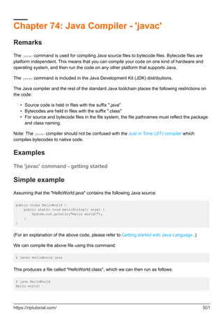 Chapter 74: Java Compiler - 'javac'
Remarks
The javac command is used for compiling Java source files to bytecode files. Bytecode files are
platform independent. This means that you can compile your code on one kind of hardware and
operating system, and then run the code on any other platform that supports Java.
The javac command is included in the Java Development Kit (JDK) distributions.
The Java compiler and the rest of the standard Java toolchain places the following restrictions on
the code:
Source code is held in files with the suffix ".java"
•
Bytecodes are held in files with the suffix ".class"
•
For source and bytecode files in the file system, the file pathnames must reflect the package
and class naming.
•
Note: The javac compiler should not be confused with the Just in Time (JIT) compiler which
compiles bytecodes to native code.
Examples
The 'javac' command - getting started
Simple example
Assuming that the "HelloWorld.java" contains the following Java source:
public class HelloWorld {
public static void main(String[] args) {
System.out.println("Hello world!");
}
}
(For an explanation of the above code, please refer to Getting started with Java Language .)
We can compile the above file using this command:
$ javac HelloWorld.java
This produces a file called "HelloWorld.class", which we can then run as follows:
$ java HelloWorld
Hello world!
https://riptutorial.com/ 501
 