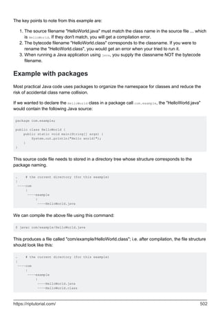 The key points to note from this example are:
The source filename "HelloWorld.java" must match the class name in the source file ... which
is HelloWorld. If they don't match, you will get a compilation error.
1.
The bytecode filename "HelloWorld.class" corresponds to the classname. If you were to
rename the "HelloWorld.class", you would get an error when your tried to run it.
2.
When running a Java application using java, you supply the classname NOT the bytecode
filename.
3.
Example with packages
Most practical Java code uses packages to organize the namespace for classes and reduce the
risk of accidental class name collision.
If we wanted to declare the HelloWorld class in a package call com.example, the "HelloWorld.java"
would contain the following Java source:
package com.example;
public class HelloWorld {
public static void main(String[] args) {
System.out.println("Hello world!");
}
}
This source code file needs to stored in a directory tree whose structure corresponds to the
package naming.
. # the current directory (for this example)
|
----com
|
----example
|
----HelloWorld.java
We can compile the above file using this command:
$ javac com/example/HelloWorld.java
This produces a file called "com/example/HelloWorld.class"; i.e. after compilation, the file structure
should look like this:
. # the current directory (for this example)
|
----com
|
----example
|
----HelloWorld.java
----HelloWorld.class
https://riptutorial.com/ 502
 