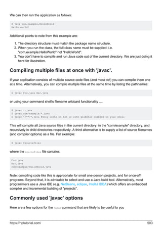 We can then run the application as follows:
$ java com.example.HelloWorld
Hello world!
Additional points to note from this example are:
The directory structure must match the package name structure.
1.
When you run the class, the full class name must be supplied; i.e.
"com.example.HelloWorld" not "HelloWorld".
2.
You don't have to compile and run Java code out of the current directory. We are just doing it
here for illustration.
3.
Compiling multiple files at once with 'javac'.
If your application consists of multiple source code files (and most do!) you can compile them one
at a time. Alternatively, you can compile multiple files at the same time by listing the pathnames:
$ javac Foo.java Bar.java
or using your command shell's filename wildcard functionality ....
$ javac *.java
$ javac com/example/*.java
$ javac */**/*.java #Only works on Zsh or with globstar enabled on your shell
This will compile all Java source files in the current directory, in the "com/example" directory, and
recursively in child directories respectively. A third alternative is to supply a list of source filenames
(and compiler options) as a file. For example:
$ javac @sourcefiles
where the sourcefiles file contains:
Foo.java
Bar.java
com/example/HelloWorld.java
Note: compiling code like this is appropriate for small one-person projects, and for once-off
programs. Beyond that, it is advisable to select and use a Java build tool. Alternatively, most
programmers use a Java IDE (e.g. NetBeans, eclipse, IntelliJ IDEA) which offers an embedded
compiler and incremental building of "projects".
Commonly used 'javac' options
Here are a few options for the javac command that are likely to be useful to you
https://riptutorial.com/ 503
 