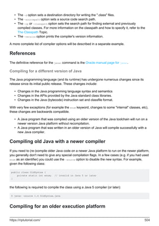 The -d option sets a destination directory for writing the ".class" files.
•
The -sourcepath option sets a source code search path.
•
The -cp or -classpath option sets the search path for finding external and previously
compiled classes. For more information on the classpath and how to specify it, refer to the
The Classpath Topic.
•
The -version option prints the compiler's version information.
•
A more complete list of compiler options will be described in a separate example.
References
The definitive reference for the javac command is the Oracle manual page for javac.
Compiling for a different version of Java
The Java programming language (and its runtime) has undergone numerous changes since its
release since its initial public release. These changes include:
Changes in the Java programming language syntax and semantics
•
Changes in the APIs provided by the Java standard class libraries.
•
Changes in the Java (bytecode) instruction set and classfile format.
•
With very few exceptions (for example the enum keyword, changes to some "internal" classes, etc),
these changes are backwards compatible.
A Java program that was compiled using an older version of the Java toolchain will run on a
newer version Java platform without recompilation.
•
A Java program that was written in an older version of Java will compile successfully with a
new Java compiler.
•
Compiling old Java with a newer compiler
If you need to (re-)compile older Java code on a newer Java platform to run on the newer platform,
you generally don't need to give any special compilation flags. In a few cases (e.g. if you had used
enum as an identifier) you could use the -source option to disable the new syntax. For example,
given the following class:
public class OldSyntax {
private static int enum; // invalid in Java 5 or later
}
the following is required to compile the class using a Java 5 compiler (or later):
$ javac -source 1.4 OldSyntax.java
Compiling for an older execution platform
https://riptutorial.com/ 504
 