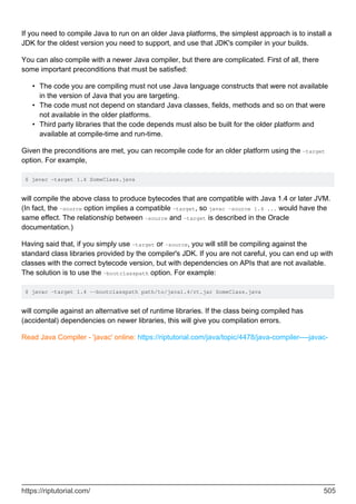 If you need to compile Java to run on an older Java platforms, the simplest approach is to install a
JDK for the oldest version you need to support, and use that JDK's compiler in your builds.
You can also compile with a newer Java compiler, but there are complicated. First of all, there
some important preconditions that must be satisfied:
The code you are compiling must not use Java language constructs that were not available
in the version of Java that you are targeting.
•
The code must not depend on standard Java classes, fields, methods and so on that were
not available in the older platforms.
•
Third party libraries that the code depends must also be built for the older platform and
available at compile-time and run-time.
•
Given the preconditions are met, you can recompile code for an older platform using the -target
option. For example,
$ javac -target 1.4 SomeClass.java
will compile the above class to produce bytecodes that are compatible with Java 1.4 or later JVM.
(In fact, the -source option implies a compatible -target, so javac -source 1.4 ... would have the
same effect. The relationship between -source and -target is described in the Oracle
documentation.)
Having said that, if you simply use -target or -source, you will still be compiling against the
standard class libraries provided by the compiler's JDK. If you are not careful, you can end up with
classes with the correct bytecode version, but with dependencies on APIs that are not available.
The solution is to use the -bootclasspath option. For example:
$ javac -target 1.4 --bootclasspath path/to/java1.4/rt.jar SomeClass.java
will compile against an alternative set of runtime libraries. If the class being compiled has
(accidental) dependencies on newer libraries, this will give you compilation errors.
Read Java Compiler - 'javac' online: https://riptutorial.com/java/topic/4478/java-compiler----javac-
https://riptutorial.com/ 505
 