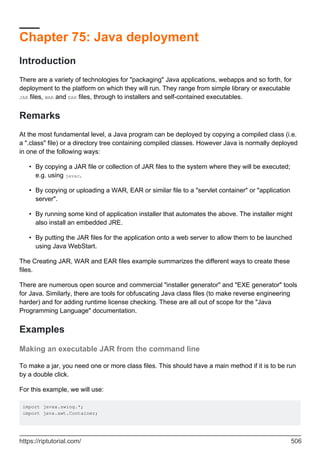 Chapter 75: Java deployment
Introduction
There are a variety of technologies for "packaging" Java applications, webapps and so forth, for
deployment to the platform on which they will run. They range from simple library or executable
JAR files, WAR and EAR files, through to installers and self-contained executables.
Remarks
At the most fundamental level, a Java program can be deployed by copying a compiled class (i.e.
a ".class" file) or a directory tree containing compiled classes. However Java is normally deployed
in one of the following ways:
By copying a JAR file or collection of JAR files to the system where they will be executed;
e.g. using javac.
•
By copying or uploading a WAR, EAR or similar file to a "servlet container" or "application
server".
•
By running some kind of application installer that automates the above. The installer might
also install an embedded JRE.
•
By putting the JAR files for the application onto a web server to allow them to be launched
using Java WebStart.
•
The Creating JAR, WAR and EAR files example summarizes the different ways to create these
files.
There are numerous open source and commercial "installer generator" and "EXE generator" tools
for Java. Similarly, there are tools for obfuscating Java class files (to make reverse engineering
harder) and for adding runtime license checking. These are all out of scope for the "Java
Programming Language" documentation.
Examples
Making an executable JAR from the command line
To make a jar, you need one or more class files. This should have a main method if it is to be run
by a double click.
For this example, we will use:
import javax.swing.*;
import java.awt.Container;
https://riptutorial.com/ 506
 
