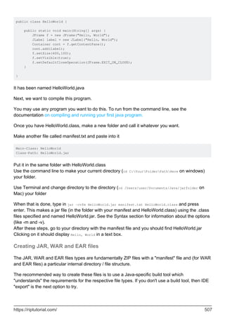public class HelloWorld {
public static void main(String[] args) {
JFrame f = new JFrame("Hello, World");
JLabel label = new JLabel("Hello, World");
Container cont = f.getContentPane();
cont.add(label);
f.setSize(400,100);
f.setVisible(true);
f.setDefaultCloseOperation(JFrame.EXIT_ON_CLOSE);
}
}
It has been named HelloWorld.java
Next, we want to compile this program.
You may use any program you want to do this. To run from the command line, see the
documentation on compiling and running your first java program.
Once you have HelloWorld.class, make a new folder and call it whatever you want.
Make another file called manifest.txt and paste into it
Main-Class: HelloWorld
Class-Path: HelloWorld.jar
Put it in the same folder with HelloWorld.class
Use the command line to make your current directory (cd C:YourFolderPathHere on windows)
your folder.
Use Terminal and change directory to the directory (cd /Users/user/Documents/Java/jarfolder on
Mac) your folder
When that is done, type in jar -cvfm HelloWorld.jar manifest.txt HelloWorld.class and press
enter. This makes a jar file (in the folder with your manifest and HelloWorld.class) using the .class
files specified and named HelloWorld.jar. See the Syntax section for information about the options
(like -m and -v).
After these steps, go to your directory with the manifest file and you should find HelloWorld.jar
Clicking on it should display Hello, World in a text box.
Creating JAR, WAR and EAR files
The JAR, WAR and EAR files types are fundamentally ZIP files with a "manifest" file and (for WAR
and EAR files) a particular internal directory / file structure.
The recommended way to create these files is to use a Java-specific build tool which
"understands" the requirements for the respective file types. If you don't use a build tool, then IDE
"export" is the next option to try.
https://riptutorial.com/ 507
 