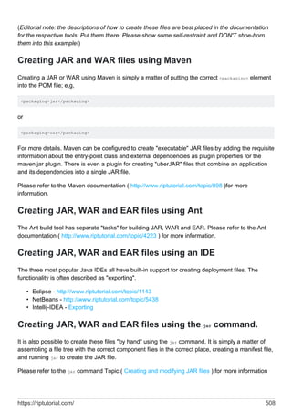 (Editorial note: the descriptions of how to create these files are best placed in the documentation
for the respective tools. Put them there. Please show some self-restraint and DON'T shoe-horn
them into this example!)
Creating JAR and WAR files using Maven
Creating a JAR or WAR using Maven is simply a matter of putting the correct <packaging> element
into the POM file; e,g,
<packaging>jar</packaging>
or
<packaging>war</packaging>
For more details. Maven can be configured to create "executable" JAR files by adding the requisite
information about the entry-point class and external dependencies as plugin properties for the
maven jar plugin. There is even a plugin for creating "uberJAR" files that combine an application
and its dependencies into a single JAR file.
Please refer to the Maven documentation ( http://www.riptutorial.com/topic/898 )for more
information.
Creating JAR, WAR and EAR files using Ant
The Ant build tool has separate "tasks" for building JAR, WAR and EAR. Please refer to the Ant
documentation ( http://www.riptutorial.com/topic/4223 ) for more information.
Creating JAR, WAR and EAR files using an IDE
The three most popular Java IDEs all have built-in support for creating deployment files. The
functionality is often described as "exporting".
Eclipse - http://www.riptutorial.com/topic/1143
•
NetBeans - http://www.riptutorial.com/topic/5438
•
Intellij-IDEA - Exporting
•
Creating JAR, WAR and EAR files using the jar command.
It is also possible to create these files "by hand" using the jar command. It is simply a matter of
assembling a file tree with the correct component files in the correct place, creating a manifest file,
and running jar to create the JAR file.
Please refer to the jar command Topic ( Creating and modifying JAR files ) for more information
https://riptutorial.com/ 508
 