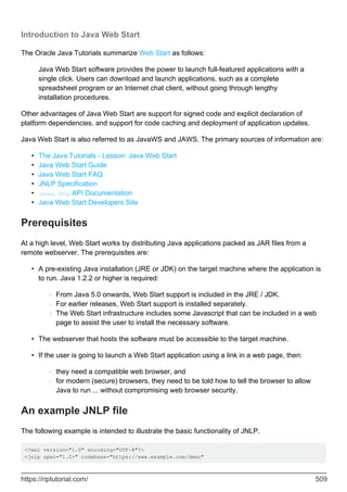 Introduction to Java Web Start
The Oracle Java Tutorials summarize Web Start as follows:
Java Web Start software provides the power to launch full-featured applications with a
single click. Users can download and launch applications, such as a complete
spreadsheet program or an Internet chat client, without going through lengthy
installation procedures.
Other advantages of Java Web Start are support for signed code and explicit declaration of
platform dependencies, and support for code caching and deployment of application updates.
Java Web Start is also referred to as JavaWS and JAWS. The primary sources of information are:
The Java Tutorials - Lesson: Java Web Start
•
Java Web Start Guide
•
Java Web Start FAQ
•
JNLP Specification
•
javax.jnlp API Documentation
•
Java Web Start Developers Site
•
Prerequisites
At a high level, Web Start works by distributing Java applications packed as JAR files from a
remote webserver. The prerequisites are:
A pre-existing Java installation (JRE or JDK) on the target machine where the application is
to run. Java 1.2.2 or higher is required:
From Java 5.0 onwards, Web Start support is included in the JRE / JDK.
○
For earlier releases, Web Start support is installed separately.
○
The Web Start infrastructure includes some Javascript that can be included in a web
page to assist the user to install the necessary software.
○
•
The webserver that hosts the software must be accessible to the target machine.
•
If the user is going to launch a Web Start application using a link in a web page, then:
they need a compatible web browser, and
○
for modern (secure) browsers, they need to be told how to tell the browser to allow
Java to run ... without compromising web browser security.
○
•
An example JNLP file
The following example is intended to illustrate the basic functionality of JNLP.
<?xml version="1.0" encoding="UTF-8"?>
<jnlp spec="1.0+" codebase="https://www.example.com/demo"
https://riptutorial.com/ 509
 