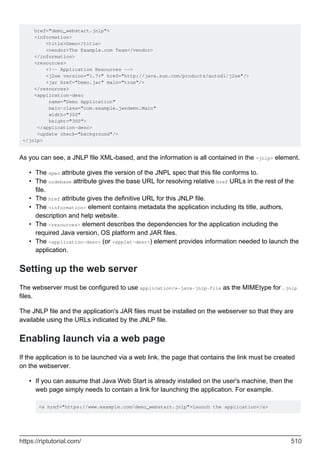 href="demo_webstart.jnlp">
<information>
<title>Demo</title>
<vendor>The Example.com Team</vendor>
</information>
<resources>
<!-- Application Resources -->
<j2se version="1.7+" href="http://java.sun.com/products/autodl/j2se"/>
<jar href="Demo.jar" main="true"/>
</resources>
<application-desc
name="Demo Application"
main-class="com.example.jwsdemo.Main"
width="300"
height="300">
</application-desc>
<update check="background"/>
</jnlp>
As you can see, a JNLP file XML-based, and the information is all contained in the <jnlp> element.
The spec attribute gives the version of the JNPL spec that this file conforms to.
•
The codebase attribute gives the base URL for resolving relative href URLs in the rest of the
file.
•
The href attribute gives the definitive URL for this JNLP file.
•
The <information> element contains metadata the application including its title, authors,
description and help website.
•
The <resources> element describes the dependencies for the application including the
required Java version, OS platform and JAR files.
•
The <application-desc> (or <applet-desc>) element provides information needed to launch the
application.
•
Setting up the web server
The webserver must be configured to use application/x-java-jnlp-file as the MIMEtype for .jnlp
files.
The JNLP file and the application's JAR files must be installed on the webserver so that they are
available using the URLs indicated by the JNLP file.
Enabling launch via a web page
If the application is to be launched via a web link, the page that contains the link must be created
on the webserver.
If you can assume that Java Web Start is already installed on the user's machine, then the
web page simply needs to contain a link for launching the application. For example.
<a href="https://www.example.com/demo_webstart.jnlp">Launch the application</a>
•
https://riptutorial.com/ 510
 