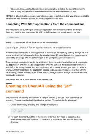 Otherwise, the page should also include some scripting to detect the kind of browser the
user is using and request to download and install the required version of Java.
•
NOTE: It is a bad idea to encourage users to encourage to install Java this way, or even to enable
Java in their web browsers so that JNLP web page launch will work.
Launching Web Start applications from the command line
The instructions for launching an Web Start application from the command line are simple.
Assuming that the user has a Java 5.0 JRE or JDK installed, the simply need to run this:
$ javaws <url>
where <url> is the URL for the JNLP file on the remote server.
Creating an UberJAR for an application and its dependencies
A common requirement for a Java application is that can be deployed by copying a single file. For
simple applications that depend only on the standard Java SE class libraries, this requirement is
satisfied by creating a JAR file containing all of the (compiled) application classes.
Things are not so straightforward if the application depends on third-party libraries. If you simply
put dependency JAR files inside an application JAR, the standard Java class loader will not be
able to find the library classes, and your application will not start. Instead, you need to create a
single JAR file that contains the application classes and associated resources together with the
dependency classes and resources. These need to be organized as a single namespace for the
classloader to search.
The such a JAR file is often referred to as an UberJAR.
Creating an UberJAR using the "jar"
command
The procedure for creating an UberJAR is straight-forward. (I will use Linux commands for
simplicity. The commands should be identical for Mac OS, and similar for Windows.)
Create a temporary directory, and change directory to it.
$ mkdir tempDir
$ cd tempDir
1.
For each dependent JAR file, in the reverse order that they need to appear on the
application's classpath, used the jar command to unpack the JAR into the temporary
directory.
2.
https://riptutorial.com/ 511
 