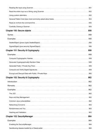 Reading file input using Scanner 951
Read the entire input as a String using Scanner 952
Using custom delimiters 952
General Pattern that does most commonly asked about tasks 953
Read an int from the command line 955
Carefully Closing a Scanner 955
Chapter 150: Secure objects 956
Syntax 956
Examples 956
SealedObject (javax.crypto.SealedObject) 956
SignedObject (java.security.SignedObject) 956
Chapter 151: Security & Cryptography 958
Examples 958
Compute Cryptographic Hashes 958
Generate Cryptographically Random Data 958
Generate Public / Private Key Pairs 959
Compute and Verify Digital Signatures 959
Encrypt and Decrypt Data with Public / Private Keys 960
Chapter 152: Security & Cryptography 962
Introduction 962
Remarks 962
Examples 962
The JCE 962
Keys and Key Management 962
Common Java vulnerabilities 962
Networking Concerns 963
Randomness and You 963
Hashing and Validation 963
Chapter 153: SecurityManager 964
Examples 964
Enabling the SecurityManager 964
Sandboxing classes loaded by a ClassLoader 964
 