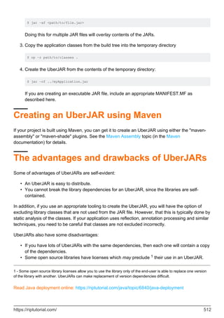 $ jar -xf <path/to/file.jar>
Doing this for multiple JAR files will overlay contents of the JARs.
Copy the application classes from the build tree into the temporary directory
$ cp -r path/to/classes .
3.
Create the UberJAR from the contents of the temporary directory:
$ jar -cf ../myApplication.jar
If you are creating an executable JAR file, include an appropriate MANIFEST.MF as
described here.
4.
Creating an UberJAR using Maven
If your project is built using Maven, you can get it to create an UberJAR using either the "maven-
assembly" or "maven-shade" plugins. See the Maven Assembly topic (in the Maven
documentation) for details.
The advantages and drawbacks of UberJARs
Some of advantages of UberJARs are self-evident:
An UberJAR is easy to distribute.
•
You cannot break the library dependencies for an UberJAR, since the libraries are self-
contained.
•
In addition, if you use an appropriate tooling to create the UberJAR, you will have the option of
excluding library classes that are not used from the JAR file. However, that this is typically done by
static analysis of the classes. If your application uses reflection, annotation processing and similar
techniques, you need to be careful that classes are not excluded incorrectly.
UberJARs also have some disadvantages:
If you have lots of UberJARs with the same dependencies, then each one will contain a copy
of the dependencies.
•
Some open source libraries have licenses which may preclude 1 their use in an UberJAR.
•
1 - Some open source library licenses allow you to use the library only of the end-user is able to replace one version
of the library with another. UberJARs can make replacement of version dependencies difficult.
Read Java deployment online: https://riptutorial.com/java/topic/6840/java-deployment
https://riptutorial.com/ 512
 