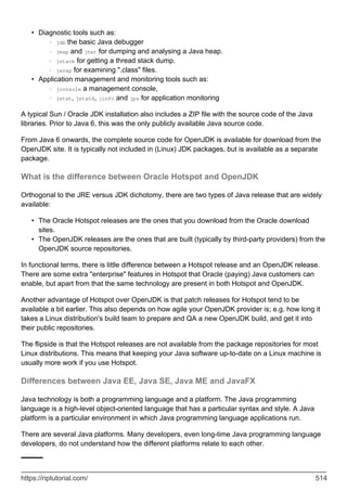 Diagnostic tools such as:
jdb the basic Java debugger
○
jmap and jhat for dumping and analysing a Java heap.
○
jstack for getting a thread stack dump.
○
javap for examining ".class" files.
○
•
Application management and monitoring tools such as:
jconsole a management console,
○
jstat, jstatd, jinfo and jps for application monitoring
○
•
A typical Sun / Oracle JDK installation also includes a ZIP file with the source code of the Java
libraries. Prior to Java 6, this was the only publicly available Java source code.
From Java 6 onwards, the complete source code for OpenJDK is available for download from the
OpenJDK site. It is typically not included in (Linux) JDK packages, but is available as a separate
package.
What is the difference between Oracle Hotspot and OpenJDK
Orthogonal to the JRE versus JDK dichotomy, there are two types of Java release that are widely
available:
The Oracle Hotspot releases are the ones that you download from the Oracle download
sites.
•
The OpenJDK releases are the ones that are built (typically by third-party providers) from the
OpenJDK source repositories.
•
In functional terms, there is little difference between a Hotspot release and an OpenJDK release.
There are some extra "enterprise" features in Hotspot that Oracle (paying) Java customers can
enable, but apart from that the same technology are present in both Hotspot and OpenJDK.
Another advantage of Hotspot over OpenJDK is that patch releases for Hotspot tend to be
available a bit earlier. This also depends on how agile your OpenJDK provider is; e.g. how long it
takes a Linux distribution's build team to prepare and QA a new OpenJDK build, and get it into
their public repositories.
The flipside is that the Hotspot releases are not available from the package repositories for most
Linux distributions. This means that keeping your Java software up-to-date on a Linux machine is
usually more work if you use Hotspot.
Differences between Java EE, Java SE, Java ME and JavaFX
Java technology is both a programming language and a platform. The Java programming
language is a high-level object-oriented language that has a particular syntax and style. A Java
platform is a particular environment in which Java programming language applications run.
There are several Java platforms. Many developers, even long-time Java programming language
developers, do not understand how the different platforms relate to each other.
https://riptutorial.com/ 514
 