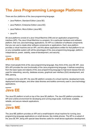 The Java Programming Language Platforms
There are four platforms of the Java programming language:
Java Platform, Standard Edition (Java SE)
•
Java Platform, Enterprise Edition (Java EE)
•
Java Platform, Micro Edition (Java ME)
•
Java FX
•
All Java platforms consist of a Java Virtual Machine (VM) and an application programming
interface (API). The Java Virtual Machine is a program, for a particular hardware and software
platform, that runs Java technology applications. An API is a collection of software components
that you can use to create other software components or applications. Each Java platform
provides a virtual machine and an API, and this allows applications written for that platform to run
on any compatible system with all the advantages of the Java programming language: platform-
independence, power, stability, ease-of-development, and security.
Java SE
When most people think of the Java programming language, they think of the Java SE API. Java
SE's API provides the core functionality of the Java programming language. It defines everything
from the basic types and objects of the Java programming language to high-level classes that are
used for networking, security, database access, graphical user interface (GUI) development, and
XML parsing.
In addition to the core API, the Java SE platform consists of a virtual machine, development tools,
deployment technologies, and other class libraries and toolkits commonly used in Java technology
applications.
Java EE
The Java EE platform is built on top of the Java SE platform. The Java EE platform provides an
API and runtime environment for developing and running large-scale, multi-tiered, scalable,
reliable, and secure network applications.
Java ME
The Java ME platform provides an API and a small-footprint virtual machine for running Java
programming language applications on small devices, like mobile phones. The API is a subset of
the Java SE API, along with special class libraries useful for small device application development.
https://riptutorial.com/ 515
 