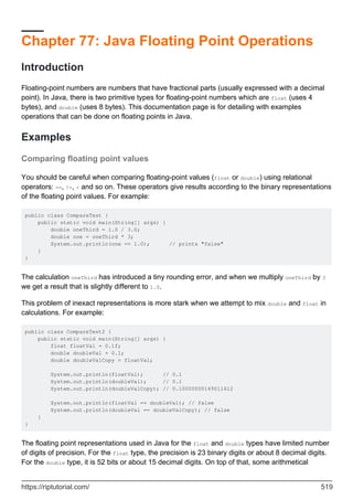 Chapter 77: Java Floating Point Operations
Introduction
Floating-point numbers are numbers that have fractional parts (usually expressed with a decimal
point). In Java, there is two primitive types for floating-point numbers which are float (uses 4
bytes), and double (uses 8 bytes). This documentation page is for detailing with examples
operations that can be done on floating points in Java.
Examples
Comparing floating point values
You should be careful when comparing floating-point values (float or double) using relational
operators: ==, !=, < and so on. These operators give results according to the binary representations
of the floating point values. For example:
public class CompareTest {
public static void main(String[] args) {
double oneThird = 1.0 / 3.0;
double one = oneThird * 3;
System.out.println(one == 1.0); // prints "false"
}
}
The calculation oneThird has introduced a tiny rounding error, and when we multiply oneThird by 3
we get a result that is slightly different to 1.0.
This problem of inexact representations is more stark when we attempt to mix double and float in
calculations. For example:
public class CompareTest2 {
public static void main(String[] args) {
float floatVal = 0.1f;
double doubleVal = 0.1;
double doubleValCopy = floatVal;
System.out.println(floatVal); // 0.1
System.out.println(doubleVal); // 0.1
System.out.println(doubleValCopy); // 0.10000000149011612
System.out.println(floatVal == doubleVal); // false
System.out.println(doubleVal == doubleValCopy); // false
}
}
The floating point representations used in Java for the float and double types have limited number
of digits of precision. For the float type, the precision is 23 binary digits or about 8 decimal digits.
For the double type, it is 52 bits or about 15 decimal digits. On top of that, some arithmetical
https://riptutorial.com/ 519
 