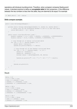 operations will introduce rounding errors. Therefore, when a program compares floating point
values, it standard practice to define an acceptable delta for the comparison. If the difference
between the two numbers is less than the delta, they are deemed to be equal. For example
if (Math.abs(v1 - v2) < delta)
Delta compare example:
public class DeltaCompareExample {
private static boolean deltaCompare(double v1, double v2, double delta) {
// return true iff the difference between v1 and v2 is less than delta
return Math.abs(v1 - v2) < delta;
}
public static void main(String[] args) {
double[] doubles = {1.0, 1.0001, 1.0000001, 1.000000001, 1.0000000000001};
double[] deltas = {0.01, 0.00001, 0.0000001, 0.0000000001, 0};
// loop through all of deltas initialized above
for (int j = 0; j < deltas.length; j++) {
double delta = deltas[j];
System.out.println("delta: " + delta);
// loop through all of the doubles initialized above
for (int i = 0; i < doubles.length - 1; i++) {
double d1 = doubles[i];
double d2 = doubles[i + 1];
boolean result = deltaCompare(d1, d2, delta);
System.out.println("" + d1 + " == " + d2 + " ? " + result);
}
System.out.println();
}
}
}
Result:
delta: 0.01
1.0 == 1.0001 ? true
1.0001 == 1.0000001 ? true
1.0000001 == 1.000000001 ? true
1.000000001 == 1.0000000000001 ? true
delta: 1.0E-5
1.0 == 1.0001 ? false
1.0001 == 1.0000001 ? false
1.0000001 == 1.000000001 ? true
1.000000001 == 1.0000000000001 ? true
delta: 1.0E-7
1.0 == 1.0001 ? false
1.0001 == 1.0000001 ? false
1.0000001 == 1.000000001 ? true
https://riptutorial.com/ 520
 