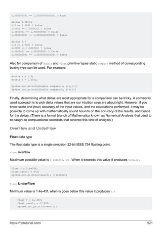 1.000000001 == 1.0000000000001 ? true
delta: 1.0E-10
1.0 == 1.0001 ? false
1.0001 == 1.0000001 ? false
1.0000001 == 1.000000001 ? false
1.000000001 == 1.0000000000001 ? false
delta: 0.0
1.0 == 1.0001 ? false
1.0001 == 1.0000001 ? false
1.0000001 == 1.000000001 ? false
1.000000001 == 1.0000000000001 ? false
Also for comparison of double and float primitive types static compare method of corresponding
boxing type can be used. For example:
double a = 1.0;
double b = 1.0001;
System.out.println(Double.compare(a, b));//-1
System.out.println(Double.compare(b, a));//1
Finally, determining what deltas are most appropriate for a comparison can be tricky. A commonly
used approach is to pick delta values that are our intuition says are about right. However, if you
know scale and (true) accuracy of the input values, and the calculations performed, it may be
possible to come up with mathematically sound bounds on the accuracy of the results, and hence
for the deltas. (There is a formal branch of Mathematics known as Numerical Analysis that used to
be taught to computational scientists that covered this kind of analysis.)
OverFlow and UnderFlow
Float data type
The float data type is a single-precision 32-bit IEEE 754 floating point.
Float overflow
Maximum possible value is 3.4028235e+38 , When it exceeds this value it produces Infinity
float f = 3.4e38f;
float result = f*2;
System.out.println(result); //Infinity
Float UnderFlow
Minimum value is 1.4e-45f, when is goes below this value it produces 0.0
float f = 1e-45f;
float result = f/1000;
System.out.println(result);
https://riptutorial.com/ 521
 