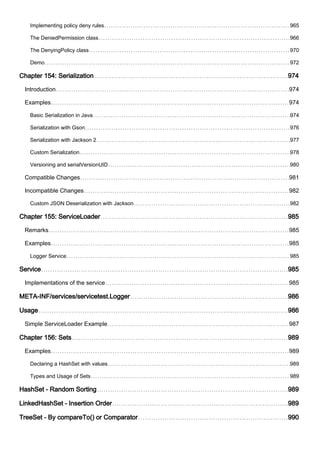 Implementing policy deny rules 965
The DeniedPermission class 966
The DenyingPolicy class 970
Demo 972
Chapter 154: Serialization 974
Introduction 974
Examples 974
Basic Serialization in Java 974
Serialization with Gson 976
Serialization with Jackson 2 977
Custom Serialization 978
Versioning and serialVersionUID 980
Compatible Changes 981
Incompatible Changes 982
Custom JSON Deserialization with Jackson 982
Chapter 155: ServiceLoader 985
Remarks 985
Examples 985
Logger Service 985
Service 985
Implementations of the service 985
META-INF/services/servicetest.Logger 986
Usage 986
Simple ServiceLoader Example 987
Chapter 156: Sets 989
Examples 989
Declaring a HashSet with values 989
Types and Usage of Sets 989
HashSet - Random Sorting 989
LinkedHashSet - Insertion Order 989
TreeSet - By compareTo() or Comparator 990
 