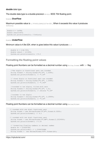 double data type
The double data type is a double-precision 64-bit IEEE 754 floating point.
Double OverFlow
Maximum possible value is 1.7976931348623157e+308 , When it exceeds this value it produces
Infinity
double d = 1e308;
double result=d*2;
System.out.println(result); //Infinity
Double UnderFlow
Minimum value is 4.9e-324, when is goes below this value it produces 0.0
double d = 4.8e-323;
double result = d/1000;
System.out.println(result); //0.0
Formatting the floating point values
Floating point Numbers can be formatted as a decimal number using String.format with 'f' flag
//Two digits in fracttional part are rounded
String format1 = String.format("%.2f", 1.2399);
System.out.println(format1); // "1.24"
// three digits in fractional part are rounded
String format2 = String.format("%.3f", 1.2399);
System.out.println(format2); // "1.240"
//rounded to two digits, filled with zero
String format3 = String.format("%.2f", 1.2);
System.out.println(format3); // returns "1.20"
//rounder to two digits
String format4 = String.format("%.2f", 3.19999);
System.out.println(format4); // "3.20"
Floating point Numbers can be formatted as a decimal number using DecimalFormat
// rounded with one digit fractional part
String format = new DecimalFormat("0.#").format(4.3200);
System.out.println(format); // 4.3
// rounded with two digit fractional part
String format = new DecimalFormat("0.##").format(1.2323000);
System.out.println(format); //1.23
// formatting floating numbers to decimal number
double dv = 123456789;
System.out.println(dv); // 1.23456789E8
String format = new DecimalFormat("0").format(dv);
https://riptutorial.com/ 522
 