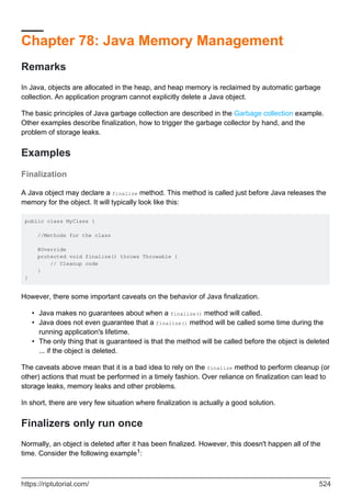 Chapter 78: Java Memory Management
Remarks
In Java, objects are allocated in the heap, and heap memory is reclaimed by automatic garbage
collection. An application program cannot explicitly delete a Java object.
The basic principles of Java garbage collection are described in the Garbage collection example.
Other examples describe finalization, how to trigger the garbage collector by hand, and the
problem of storage leaks.
Examples
Finalization
A Java object may declare a finalize method. This method is called just before Java releases the
memory for the object. It will typically look like this:
public class MyClass {
//Methods for the class
@Override
protected void finalize() throws Throwable {
// Cleanup code
}
}
However, there some important caveats on the behavior of Java finalization.
Java makes no guarantees about when a finalize() method will called.
•
Java does not even guarantee that a finalize() method will be called some time during the
running application's lifetime.
•
The only thing that is guaranteed is that the method will be called before the object is deleted
... if the object is deleted.
•
The caveats above mean that it is a bad idea to rely on the finalize method to perform cleanup (or
other) actions that must be performed in a timely fashion. Over reliance on finalization can lead to
storage leaks, memory leaks and other problems.
In short, there are very few situation where finalization is actually a good solution.
Finalizers only run once
Normally, an object is deleted after it has been finalized. However, this doesn't happen all of the
time. Consider the following example1:
https://riptutorial.com/ 524
 