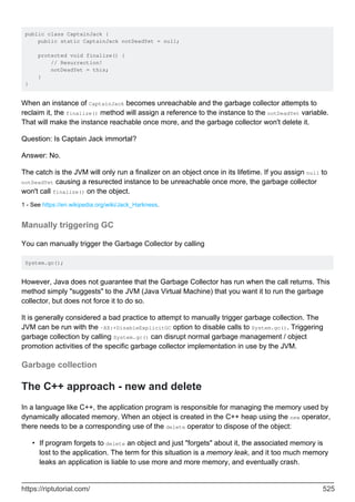 public class CaptainJack {
public static CaptainJack notDeadYet = null;
protected void finalize() {
// Resurrection!
notDeadYet = this;
}
}
When an instance of CaptainJack becomes unreachable and the garbage collector attempts to
reclaim it, the finalize() method will assign a reference to the instance to the notDeadYet variable.
That will make the instance reachable once more, and the garbage collector won't delete it.
Question: Is Captain Jack immortal?
Answer: No.
The catch is the JVM will only run a finalizer on an object once in its lifetime. If you assign null to
notDeadYet causing a resurected instance to be unreachable once more, the garbage collector
won't call finalize() on the object.
1 - See https://en.wikipedia.org/wiki/Jack_Harkness.
Manually triggering GC
You can manually trigger the Garbage Collector by calling
System.gc();
However, Java does not guarantee that the Garbage Collector has run when the call returns. This
method simply "suggests" to the JVM (Java Virtual Machine) that you want it to run the garbage
collector, but does not force it to do so.
It is generally considered a bad practice to attempt to manually trigger garbage collection. The
JVM can be run with the -XX:+DisableExplicitGC option to disable calls to System.gc(). Triggering
garbage collection by calling System.gc() can disrupt normal garbage management / object
promotion activities of the specific garbage collector implementation in use by the JVM.
Garbage collection
The C++ approach - new and delete
In a language like C++, the application program is responsible for managing the memory used by
dynamically allocated memory. When an object is created in the C++ heap using the new operator,
there needs to be a corresponding use of the delete operator to dispose of the object:
If program forgets to delete an object and just "forgets" about it, the associated memory is
lost to the application. The term for this situation is a memory leak, and it too much memory
leaks an application is liable to use more and more memory, and eventually crash.
•
https://riptutorial.com/ 525
 