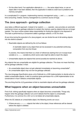 On the other hand, if an application attempts to delete the same object twice, or use an
object after it has been deleted, then the application is liable to crash due to problems with
memory corruption
•
In a complicated C++ program, implementing memory management using new and delete can be
time consuming. Indeed, memory management is a common source of bugs.
The Java approach - garbage collection
Java takes a different approach. Instead of an explicit delete operator, Java provides an automatic
mechanism known as garbage collection to reclaim the memory used by objects that are no longer
needed. The Java runtime system takes responsibility for finding the objects to be disposed of.
This task is performed by a component called a garbage collector, or GC for short.
At any time during the execution of a Java program, we can divide the set of all existing objects
into two distinct subsets1:
Reachable objects are defined by the JLS as follows:
A reachable object is any object that can be accessed in any potential continuing
computation from any live thread.
In practice, this means that there is a chain of references starting from an in-scope local
variable or a static variable by which some code might be able to reach the object.
•
Unreachable objects are objects that cannot possibly be reached as above.
•
Any objects that are unreachable are eligible for garbage collection. This does not mean that they
will be garbage collected. In fact:
An unreachable object does not get collected immediately on becoming unreachable1.
•
An unreachable object may not ever be garbage collected.
•
The Java language Specification gives a lot of latitude to a JVM implementation to decide when to
collect unreachable objects. It also (in practice) gives permission for a JVM implementation to be
conservative in how it detects unreachable objects.
The one thing that the JLS guarantees is that no reachable objects will ever be garbage collected.
What happens when an object becomes unreachable
First of all, nothing specifically happens when an object becomes unreachable. Things only
happen when the garbage collector runs and it detects that the object is unreachable.
Furthermore, it is common for a GC run to not detect all unreachable objects.
When the GC detects an unreachable object, the following events can occur.
If there are any Reference objects that refer to the object, those references will be cleared
before the object is deleted.
1.
https://riptutorial.com/ 526
 