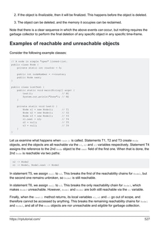 If the object is finalizable, then it will be finalized. This happens before the object is deleted.
2.
The object can be deleted, and the memory it occupies can be reclaimed.
3.
Note that there is a clear sequence in which the above events can occur, but nothing requires the
garbage collector to perform the final deletion of any specific object in any specific time-frame.
Examples of reachable and unreachable objects
Consider the following example classes:
// A node in simple "open" linked-list.
public class Node {
private static int counter = 0;
public int nodeNumber = ++counter;
public Node next;
}
public class ListTest {
public static void main(String[] args) {
test(); // M1
System.out.prinln("Done"); // M2
}
private static void test() {
Node n1 = new Node(); // T1
Node n2 = new Node(); // T2
Node n3 = new Node(); // T3
n1.next = n2; // T4
n2 = null; // T5
n3 = null; // T6
}
}
Let us examine what happens when test() is called. Statements T1, T2 and T3 create Node
objects, and the objects are all reachable via the n1, n2 and n3 variables respectively. Statement T4
assigns the reference to the 2nd Node object to the next field of the first one. When that is done, the
2nd Node is reachable via two paths:
n2 -> Node2
n1 -> Node1, Node1.next -> Node2
In statement T5, we assign null to n2. This breaks the first of the reachability chains for Node2, but
the second one remains unbroken, so Node2 is still reachable.
In statement T6, we assign null to n3. This breaks the only reachability chain for Node3, which
makes Node3 unreachable. However, Node1 and Node2 are both still reachable via the n1 variable.
Finally, when the test() method returns, its local variables n1, n2 and n3 go out of scope, and
therefore cannot be accessed by anything. This breaks the remaining reachability chains for Node1
and Node2, and all of the Node objects are nor unreachable and eligible for garbage collection.
https://riptutorial.com/ 527
 