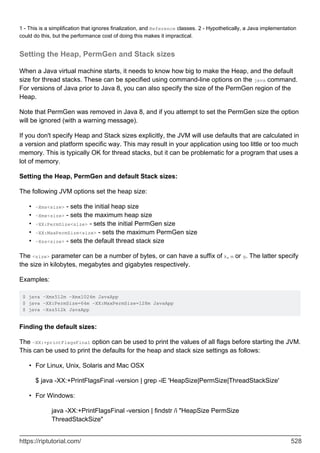 1 - This is a simplification that ignores finalization, and Reference classes. 2 - Hypothetically, a Java implementation
could do this, but the performance cost of doing this makes it impractical.
Setting the Heap, PermGen and Stack sizes
When a Java virtual machine starts, it needs to know how big to make the Heap, and the default
size for thread stacks. These can be specified using command-line options on the java command.
For versions of Java prior to Java 8, you can also specify the size of the PermGen region of the
Heap.
Note that PermGen was removed in Java 8, and if you attempt to set the PermGen size the option
will be ignored (with a warning message).
If you don't specify Heap and Stack sizes explicitly, the JVM will use defaults that are calculated in
a version and platform specific way. This may result in your application using too little or too much
memory. This is typically OK for thread stacks, but it can be problematic for a program that uses a
lot of memory.
Setting the Heap, PermGen and default Stack sizes:
The following JVM options set the heap size:
-Xms<size> - sets the initial heap size
•
-Xmx<size> - sets the maximum heap size
•
-XX:PermSize<size> - sets the initial PermGen size
•
-XX:MaxPermSize<size> - sets the maximum PermGen size
•
-Xss<size> - sets the default thread stack size
•
The <size> parameter can be a number of bytes, or can have a suffix of k, m or g. The latter specify
the size in kilobytes, megabytes and gigabytes respectively.
Examples:
$ java -Xms512m -Xmx1024m JavaApp
$ java -XX:PermSize=64m -XX:MaxPermSize=128m JavaApp
$ java -Xss512k JavaApp
Finding the default sizes:
The -XX:+printFlagsFinal option can be used to print the values of all flags before starting the JVM.
This can be used to print the defaults for the heap and stack size settings as follows:
For Linux, Unix, Solaris and Mac OSX
$ java -XX:+PrintFlagsFinal -version | grep -iE 'HeapSize|PermSize|ThreadStackSize'
•
For Windows:
java -XX:+PrintFlagsFinal -version | findstr /i "HeapSize PermSize
ThreadStackSize"
•
https://riptutorial.com/ 528
 
