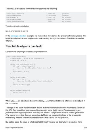 The output of the above commands will resemble the following:
uintx InitialHeapSize := 20655360 {product}
uintx MaxHeapSize := 331350016 {product}
uintx PermSize = 21757952 {pd product}
uintx MaxPermSize = 85983232 {pd product}
intx ThreadStackSize = 1024 {pd product}
The sizes are given in bytes.
Memory leaks in Java
In the Garbage collection example, we implied that Java solves the problem of memory leaks. This
is not actually true. A Java program can leak memory, though the causes of the leaks are rather
different.
Reachable objects can leak
Consider the following naive stack implementation.
public class NaiveStack {
private Object[] stack = new Object[100];
private int top = 0;
public void push(Object obj) {
if (top >= stack.length) {
throw new StackException("stack overflow");
}
stack[top++] = obj;
}
public Object pop() {
if (top <= 0) {
throw new StackException("stack underflow");
}
return stack[--top];
}
public boolean isEmpty() {
return top == 0;
}
}
When you push an object and then immediately pop it, there will still be a reference to the object in
the stack array.
The logic of the stack implementation means that that reference cannot be returned to a client of
the API. If an object has been popped then we can prove that it cannot "be accessed in any
potential continuing computation from any live thread". The problem is that a current generation
JVM cannot prove this. Current generation JVMs do not consider the logic of the program in
determining whether references are reachable. (For a start, it is not practical.)
But setting aside the issue of what reachability really means, we clearly have a situation here
https://riptutorial.com/ 529
 