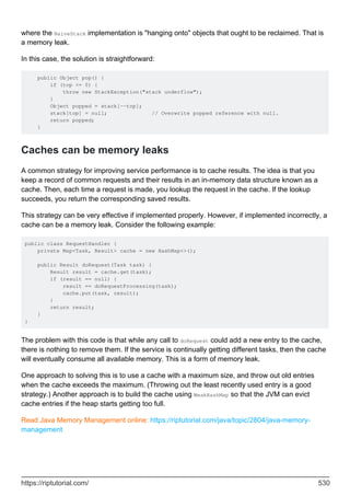 where the NaiveStack implementation is "hanging onto" objects that ought to be reclaimed. That is
a memory leak.
In this case, the solution is straightforward:
public Object pop() {
if (top <= 0) {
throw new StackException("stack underflow");
}
Object popped = stack[--top];
stack[top] = null; // Overwrite popped reference with null.
return popped;
}
Caches can be memory leaks
A common strategy for improving service performance is to cache results. The idea is that you
keep a record of common requests and their results in an in-memory data structure known as a
cache. Then, each time a request is made, you lookup the request in the cache. If the lookup
succeeds, you return the corresponding saved results.
This strategy can be very effective if implemented properly. However, if implemented incorrectly, a
cache can be a memory leak. Consider the following example:
public class RequestHandler {
private Map<Task, Result> cache = new HashMap<>();
public Result doRequest(Task task) {
Result result = cache.get(task);
if (result == null) {
result == doRequestProcessing(task);
cache.put(task, result);
}
return result;
}
}
The problem with this code is that while any call to doRequest could add a new entry to the cache,
there is nothing to remove them. If the service is continually getting different tasks, then the cache
will eventually consume all available memory. This is a form of memory leak.
One approach to solving this is to use a cache with a maximum size, and throw out old entries
when the cache exceeds the maximum. (Throwing out the least recently used entry is a good
strategy.) Another approach is to build the cache using WeakHashMap so that the JVM can evict
cache entries if the heap starts getting too full.
Read Java Memory Management online: https://riptutorial.com/java/topic/2804/java-memory-
management
https://riptutorial.com/ 530
 