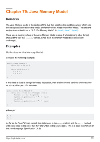 Chapter 79: Java Memory Model
Remarks
The Java Memory Model is the section of the JLS that specifies the conditions under which one
thread is guaranteed to see the effects of memory writes made by another thread. The relevant
section in recent editions is "JLS 17.4 Memory Model" (in Java 8, Java 7, Java 6)
There was a major overhaul of the Java Memory Model in Java 5 which (among other things)
changed the way that volatile worked. Since then, the memory model been essentially
unchanged.
Examples
Motivation for the Memory Model
Consider the following example:
public class Example {
public int a, b, c, d;
public void doIt() {
a = b + 1;
c = d + 1;
}
}
If this class is used is a single-threaded application, then the observable behavior will be exactly
as you would expect. For instance:
public class SingleThreaded {
public static void main(String[] args) {
Example eg = new Example();
System.out.println(eg.a + ", " + eg.c);
eg.doIt();
System.out.println(eg.a + ", " + eg.c);
}
}
will output:
0, 0
1, 1
As far as the "main" thread can tell, the statements in the main() method and the doIt() method
will be executed in the order that they are written in the source code. This is a clear requirement of
the Java Language Specification (JLS).
https://riptutorial.com/ 531
 