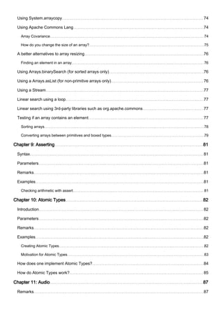 Using System.arraycopy 74
Using Apache Commons Lang 74
Array Covariance 74
How do you change the size of an array? 75
A better alternatives to array resizing 76
Finding an element in an array 76
Using Arrays.binarySearch (for sorted arrays only) 76
Using a Arrays.asList (for non-primitive arrays only) 76
Using a Stream 77
Linear search using a loop 77
Linear search using 3rd-party libraries such as org.apache.commons 77
Testing if an array contains an element 77
Sorting arrays 78
Converting arrays between primitives and boxed types 79
Chapter 9: Asserting 81
Syntax 81
Parameters 81
Remarks 81
Examples 81
Checking arithmetic with assert 81
Chapter 10: Atomic Types 82
Introduction 82
Parameters 82
Remarks 82
Examples 82
Creating Atomic Types 82
Motivation for Atomic Types 83
How does one implement Atomic Types? 84
How do Atomic Types work? 85
Chapter 11: Audio 87
Remarks 87
 