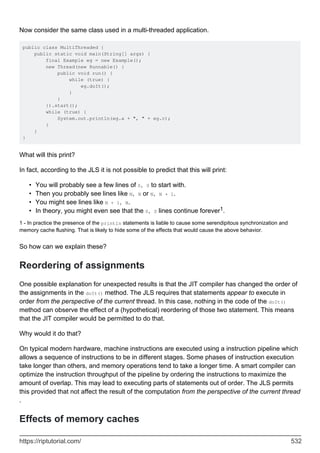 Now consider the same class used in a multi-threaded application.
public class MultiThreaded {
public static void main(String[] args) {
final Example eg = new Example();
new Thread(new Runnable() {
public void run() {
while (true) {
eg.doIt();
}
}
}).start();
while (true) {
System.out.println(eg.a + ", " + eg.c);
}
}
}
What will this print?
In fact, according to the JLS it is not possible to predict that this will print:
You will probably see a few lines of 0, 0 to start with.
•
Then you probably see lines like N, N or N, N + 1.
•
You might see lines like N + 1, N.
•
In theory, you might even see that the 0, 0 lines continue forever1.
•
1 - In practice the presence of the println statements is liable to cause some serendipitous synchronization and
memory cache flushing. That is likely to hide some of the effects that would cause the above behavior.
So how can we explain these?
Reordering of assignments
One possible explanation for unexpected results is that the JIT compiler has changed the order of
the assignments in the doIt() method. The JLS requires that statements appear to execute in
order from the perspective of the current thread. In this case, nothing in the code of the doIt()
method can observe the effect of a (hypothetical) reordering of those two statement. This means
that the JIT compiler would be permitted to do that.
Why would it do that?
On typical modern hardware, machine instructions are executed using a instruction pipeline which
allows a sequence of instructions to be in different stages. Some phases of instruction execution
take longer than others, and memory operations tend to take a longer time. A smart compiler can
optimize the instruction throughput of the pipeline by ordering the instructions to maximize the
amount of overlap. This may lead to executing parts of statements out of order. The JLS permits
this provided that not affect the result of the computation from the perspective of the current thread
.
Effects of memory caches
https://riptutorial.com/ 532
 